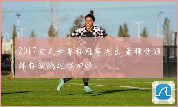 2017女足世界杯冠军决出 豪强登顶捧杯激战过程回顾