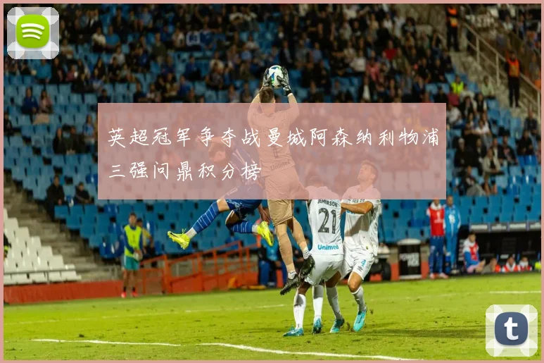 英超冠军争夺战曼城阿森纳利物浦三强问鼎积分榜