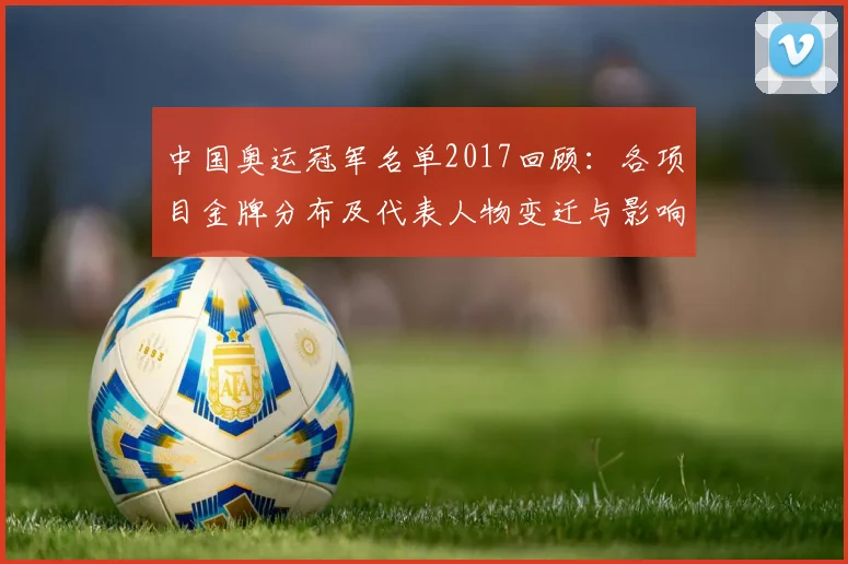 中国奥运冠军名单2017回顾：各项目金牌分布及代表人物变迁与影响