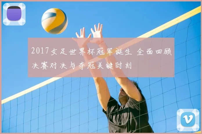 2017女足世界杯冠军诞生 全面回顾决赛对决与夺冠关键时刻