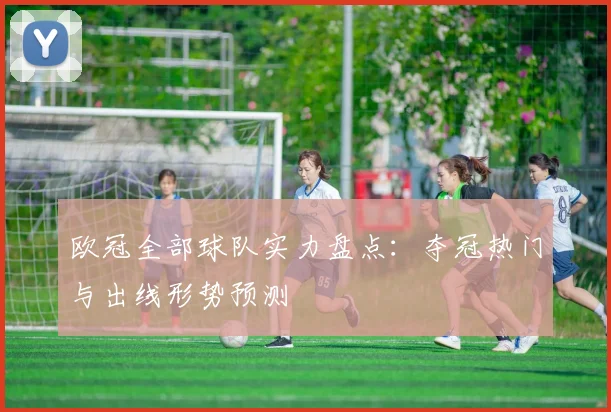 欧冠全部球队实力盘点:夺冠热门与出线形势预测