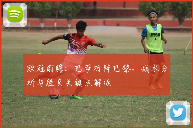 欧冠前瞻:巴萨对阵巴黎,战术分析与胜负关键点解读