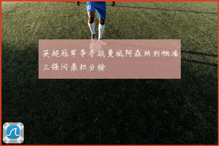 英超冠军争夺战曼城阿森纳利物浦三强问鼎积分榜