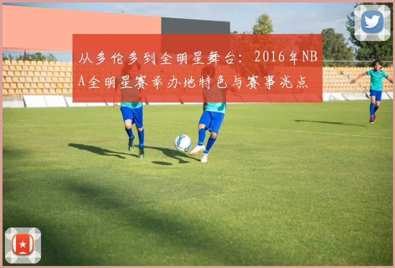 从多伦多到全明星舞台：2016年NBA全明星赛举办地特色与赛事亮点