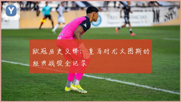 欧冠历史交锋：皇马对尤文图斯的经典战役全记录