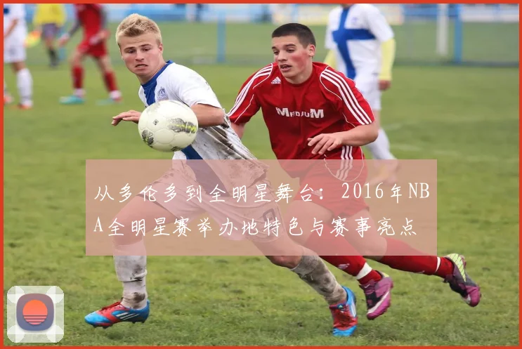 从多伦多到全明星舞台：2016年NBA全明星赛举办地特色与赛事亮点