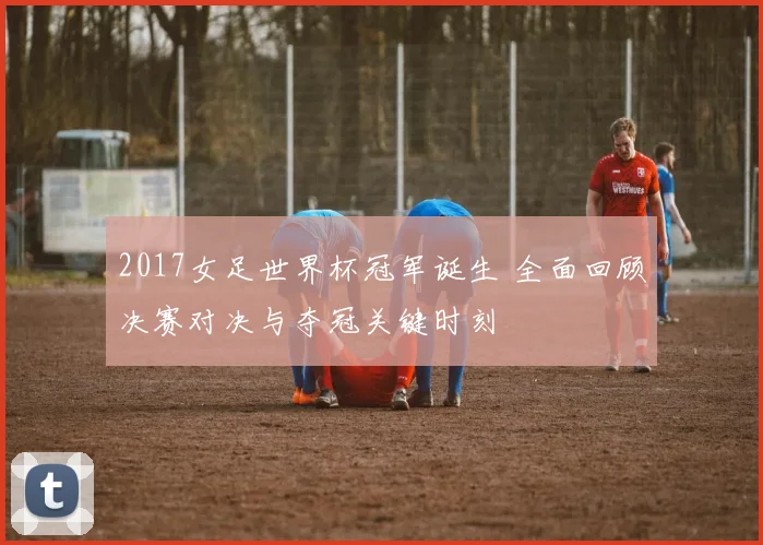 2017女足世界杯冠军诞生 全面回顾决赛对决与夺冠关键时刻