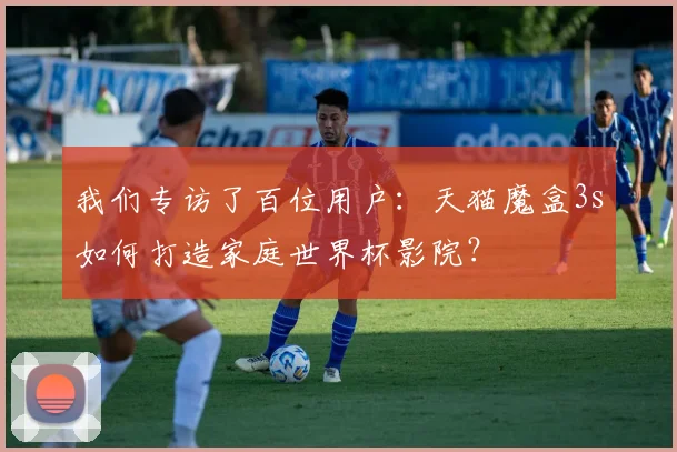 我们专访了百位用户：天猫魔盒3s如何打造家庭世界杯影院？