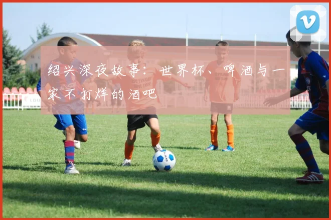 绍兴深夜故事：世界杯、啤酒与一家不打烊的酒吧