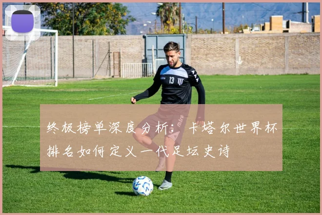 终极榜单深度分析：卡塔尔世界杯排名如何定义一代足坛史诗