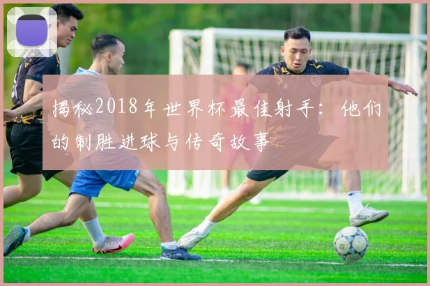 揭秘2018年世界杯最佳射手:他们的制胜进球与传奇故事