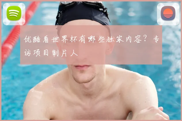 优酷看世界杯有哪些独家内容？专访项目制片人