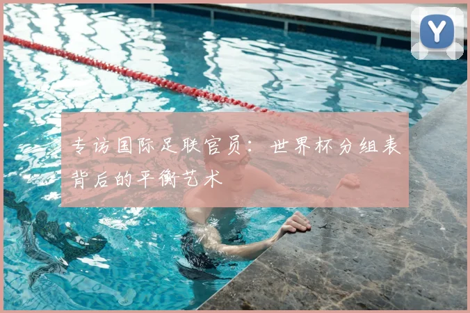 专访国际足联官员:世界杯分组表背后的平衡艺术
