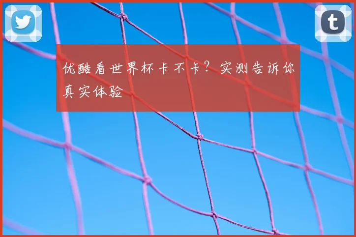 优酷看世界杯卡不卡？实测告诉你真实体验