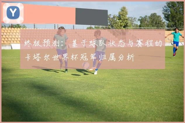 终极预测：基于球队状态与赛程的卡塔尔世界杯冠军归属分析
