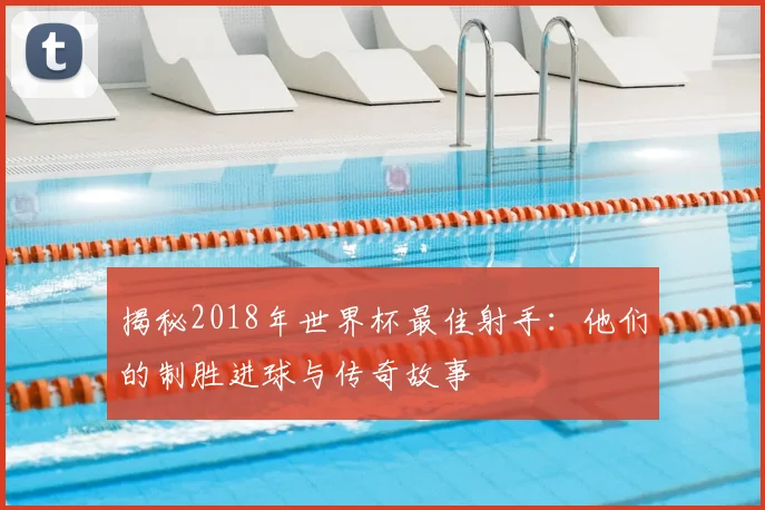 揭秘2018年世界杯最佳射手:他们的制胜进球与传奇故事