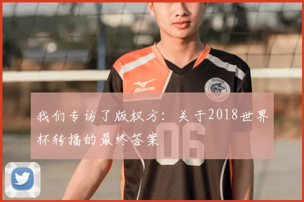 我们专访了版权方：关于2018世界杯转播的最终答案