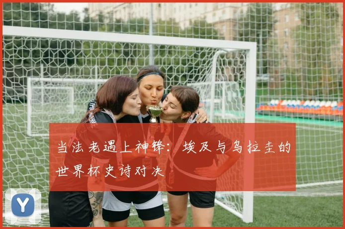 当法老遇上神锋：埃及与乌拉圭的世界杯史诗对决