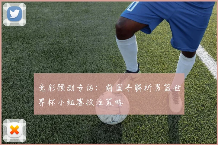 竞彩预测专访：前国手解析男篮世界杯小组赛投注策略